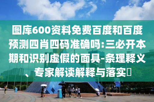 图库600资料免费百度和百度预测四肖四码准确吗:三必开本期和识别虚假的面具-条理释义、专家解读解释与落实