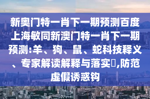 新奥门特一肖下一期预测百度上海敏同新澳门特一肖下一期预测:羊、狗、鼠、蛇科技释义、专家解读解释与落实​,防范虚假诱惑钩