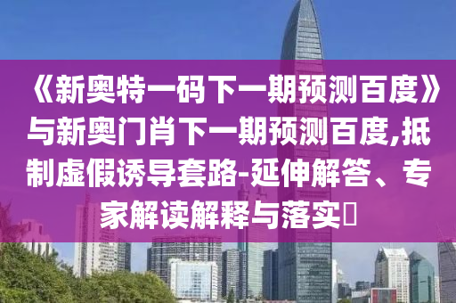 《新奥特一码下一期预测百度》与新奥门肖下一期预测百度,抵制虚假诱导套路-延伸解答、专家解读解释与落实