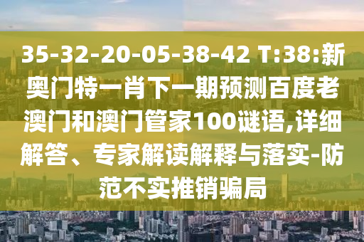 35-32-20-05-38-42 T:38:新奥门特一肖下一期预测百度老澳门和澳门管家100谜语,详细解答、专家解读解释与落实-防范不实推销骗局