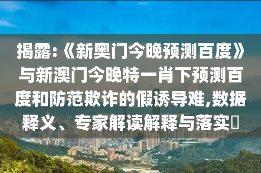 揭露:《新奥门今晚预测百度》与新澳门今晚特一肖下预测百度和防范欺诈的假诱导难,数据释义、专家解读解释与落实