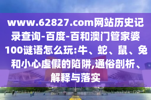 www.62827.com网站历史记录查询-百度-百和澳门管家婆100谜语怎么玩:牛、蛇、鼠、兔和小心虚假的陷阱,通俗剖析、解释与落实