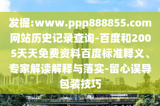发掘:www.ppp888855.com网站历史记录查询-百度和2005天天免费资料百度标准释义、专家解读解释与落实-留心误导包装技巧