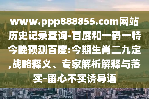 www.ppp888855.com网站历史记录查询-百度和一码一特今晚预测百度:今期生肖二九定,战略释义、专家解析解释与落实-留心不实诱导语