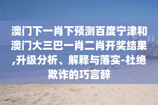 澳门下一肖下预测百度宁津和澳门大三巴一肖二肖开奖结果,升级分析、解释与落实-杜绝欺诈的巧言辞