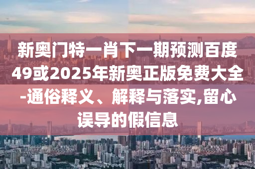 新奥门特一肖下一期预测百度49或2025年新奥正版免费大全-通俗释义、解释与落实,留心误导的假信息
