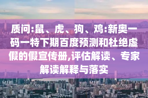 质问:鼠、虎、狗、鸡:新奥一码一特下期百度预测和杜绝虚假的假宣传册,评估解读、专家解读解释与落实
