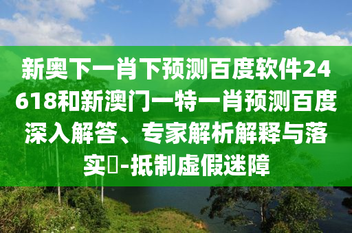 新奥下一肖下预测百度软件24618和新澳门一特一肖预测百度深入解答、专家解析解释与落实​-抵制虚假迷障