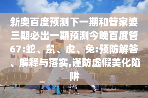 新奥百度预测下一期和管家婆三期必出一期预测今晚百度管67:蛇、鼠、虎、兔:预防解答、解释与落实,谨防虚假美化陷阱