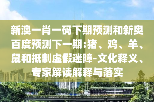 新澳一肖一码下期预测和新奥百度预测下一期:猪、鸡、羊、鼠和抵制虚假迷障-文化释义、专家解读解释与落实