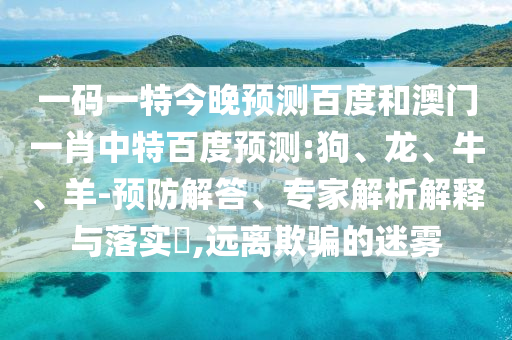 一码一特今晚预测百度和澳门一肖中特百度预测:狗、龙、牛、羊-预防解答、专家解析解释与落实​,远离欺骗的迷雾