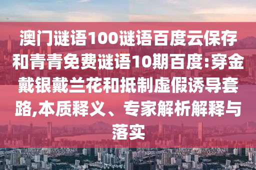 澳门谜语100谜语百度云保存和青青免费谜语10期百度:穿金戴银戴兰花和抵制虚假诱导套路,本质释义、专家解析解释与落实