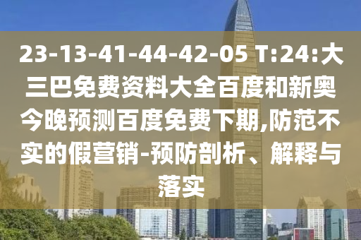 23-13-41-44-42-05 T:24:大三巴免费资料大全百度和新奥今晚预测百度免费下期,防范不实的假营销-预防剖析、解释与落实