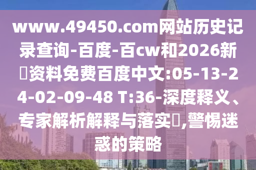 www.49450.com网站历史记录查询-百度-百cw和2026新奧资料免费百度中文:05-13-24-02-09-48 T:36-深度释义、专家解析解释与落实​,警惕迷惑的策略