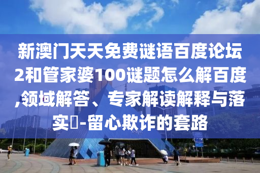 新澳门天天免费谜语百度论坛2和管家婆100谜题怎么解百度,领域解答、专家解读解释与落实-留心欺诈的套路