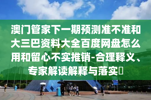澳门管家下一期预测准不准和大三巴资料大全百度网盘怎么用和留心不实推销-合理释义、专家解读解释与落实​