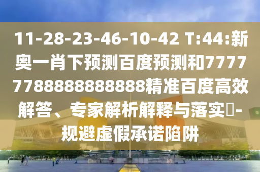 11-28-23-46-10-42 T:44:新奥一肖下预测百度预测和77777788888888888精准百度高效解答、专家解析解释与落实​-规避虚假承诺陷阱