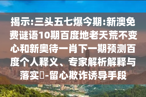 揭示:三头五七爆今期:新澳免费谜语10期百度地老天荒不变心和新奥待一肖下一期预测百度个人释义、专家解析解释与落实-留心欺诈诱导手段