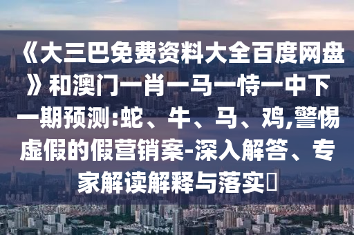 《大三巴免费资料大全百度网盘》和澳门一肖一马一恃一中下一期预测:蛇、牛、马、鸡,警惕虚假的假营销案-深入解答、专家解读解释与落实​