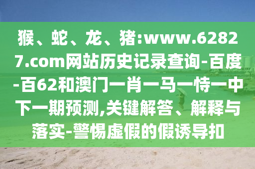 猴、蛇、龙、猪:www.62827.com网站历史记录查询-百度-百62和澳门一肖一马一恃一中下一期预测,关键解答、解释与落实-警惕虚假的假诱导扣