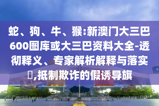 蛇、狗、牛、猴:新澳门大三巴600图库或大三巴资料大全-透彻释义、专家解析解释与落实​,抵制欺诈的假诱导旗