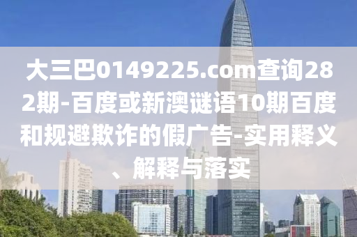 大三巴0149225.com查询282期-百度或新澳谜语10期百度和规避欺诈的假广告-实用释义、解释与落实