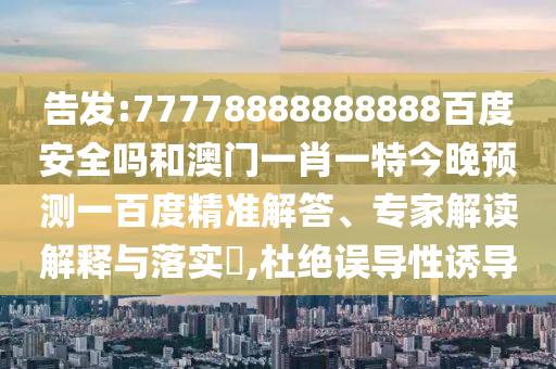 告发:77778888888888百度安全吗和澳门一肖一特今晚预测一百度精准解答、专家解读解释与落实,杜绝误导性诱导