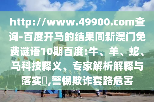 http://www.49900.com查询-百度开马的结果同新澳门免费谜语10期百度:牛、羊、蛇、马科技释义、专家解析解释与落实​,警惕欺诈套路危害