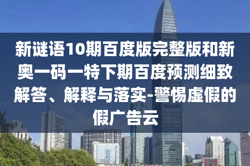 新谜语10期百度版完整版和新奥一码一特下期百度预测细致解答、解释与落实-警惕虚假的假广告云
