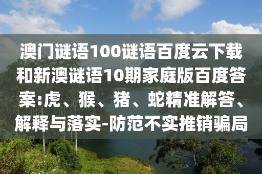 澳门谜语100谜语百度云下载和新澳谜语10期家庭版百度答案:虎、猴、猪、蛇精准解答、解释与落实-防范不实推销骗局