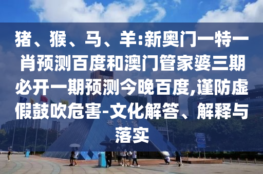 猪、猴、马、羊:新奥门一特一肖预测百度和澳门管家婆三期必开一期预测今晚百度,谨防虚假鼓吹危害-文化解答、解释与落实