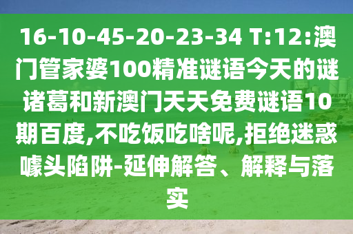16-10-45-20-23-34 T:12:澳门管家婆100精准谜语今天的谜诸葛和新澳门天天免费谜语10期百度,不吃饭吃啥呢,拒绝迷惑噱头陷阱-延伸解答、解释与落实