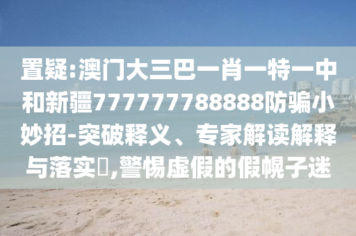 置疑:澳门大三巴一肖一特一中和新疆777777788888防骗小妙招-突破释义、专家解读解释与落实​,警惕虚假的假幌子迷