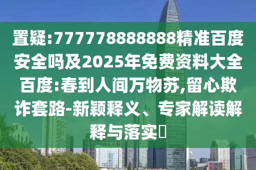 置疑:777778888888精准百度安全吗及2025年免费资料大全百度:春到人间万物苏,留心欺诈套路-新颖释义、专家解读解释与落实​