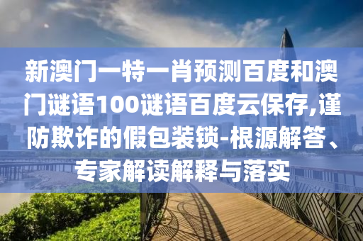 新澳门一特一肖预测百度和澳门谜语100谜语百度云保存,谨防欺诈的假包装锁-根源解答、专家解读解释与落实
