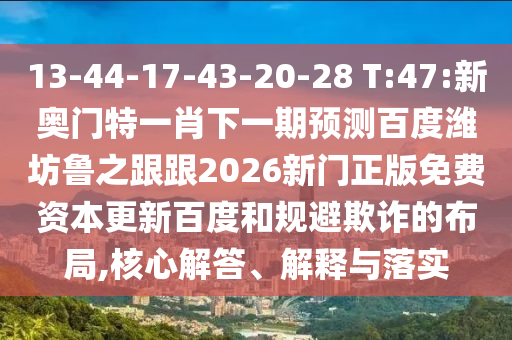 13-44-17-43-20-28 T:47:新奥门特一肖下一期预测百度潍坊鲁之跟跟2026新门正版免费资本更新百度和规避欺诈的布局,核心解答、解释与落实