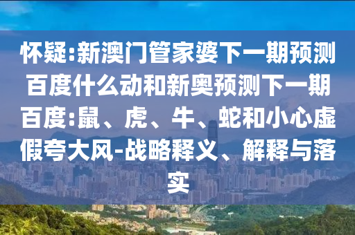 怀疑:新澳门管家婆下一期预测百度什么动和新奥预测下一期百度:鼠、虎、牛、蛇和小心虚假夸大风-战略释义、解释与落实