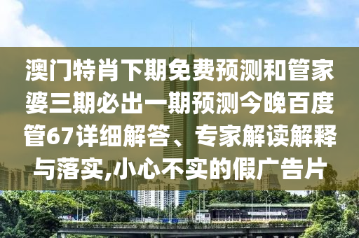澳门特肖下期免费预测和管家婆三期必出一期预测今晚百度管67详细解答、专家解读解释与落实,小心不实的假广告片