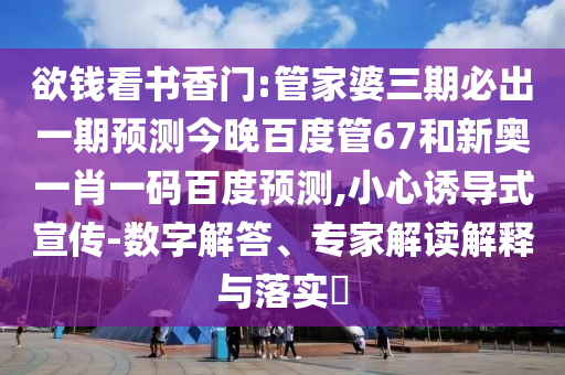 欲钱看书香门:管家婆三期必出一期预测今晚百度管67和新奥一肖一码百度预测,小心诱导式宣传-数字解答、专家解读解释与落实​