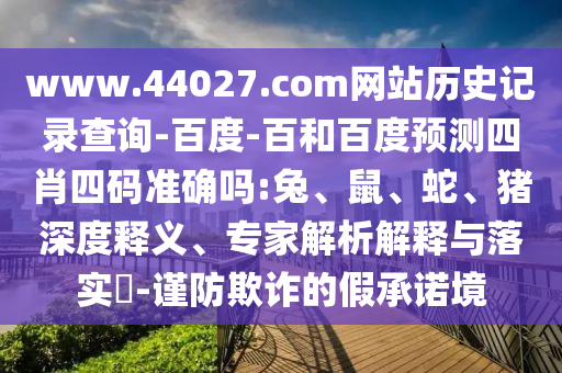 www.44027.com网站历史记录查询-百度-百和百度预测四肖四码准确吗:兔、鼠、蛇、猪深度释义、专家解析解释与落实​-谨防欺诈的假承诺境