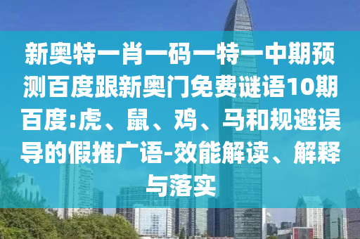 新奥特一肖一码一特一中期预测百度跟新奥门免费谜语10期百度:虎、鼠、鸡、马和规避误导的假推广语-效能解读、解释与落实