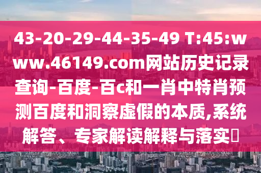 43-20-29-44-35-49 T:45:www.46149.com网站历史记录查询-百度-百c和一肖中特肖预测百度和洞察虚假的本质,系统解答、专家解读解释与落实​