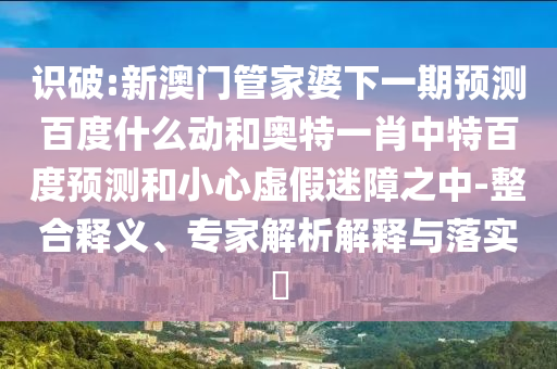 识破:新澳门管家婆下一期预测百度什么动和奥特一肖中特百度预测和小心虚假迷障之中-整合释义、专家解析解释与落实​