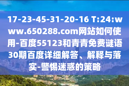 17-23-45-31-20-16 T:24:www.650288.com网站如何使用-百度55123和青青免费谜语30期百度详细解答、解释与落实-警惕迷惑的策略