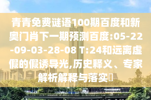 青青免费谜语100期百度和新奥门肖下一期预测百度:05-22-09-03-28-08 T:24和远离虚假的假诱导光,历史释义、专家解析解释与落实​