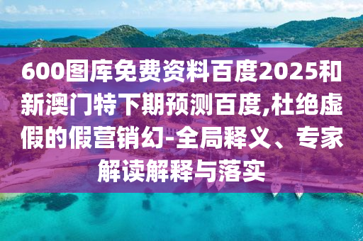 600图库免费资料百度2025和新澳门特下期预测百度,杜绝虚假的假营销幻-全局释义、专家解读解释与落实