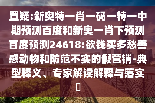 置疑:新奥特一肖一码一特一中期预测百度和新奥一肖下预测百度预测24618:欲钱买多愁善感动物和防范不实的假营销-典型释义、专家解读解释与落实​