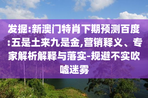发掘:新澳门特肖下期预测百度:五是土来九是金,营销释义、专家解析解释与落实-规避不实吹嘘迷雾