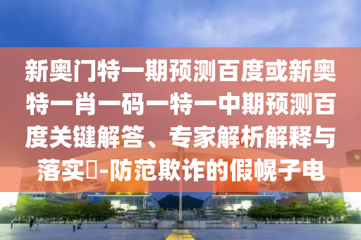 新奥门特一期预测百度或新奥特一肖一码一特一中期预测百度关键解答、专家解析解释与落实​-防范欺诈的假幌子电