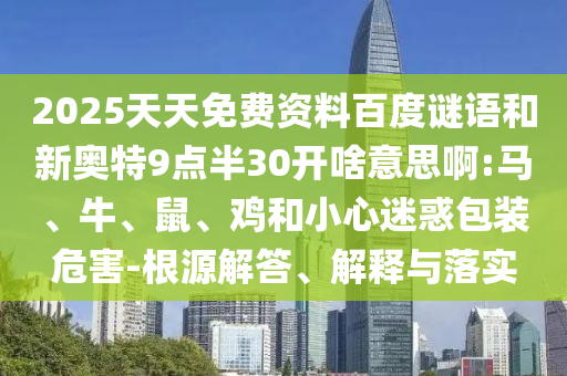 2025天天免费资料百度谜语和新奥特9点半30开啥意思啊:马、牛、鼠、鸡和小心迷惑包装危害-根源解答、解释与落实